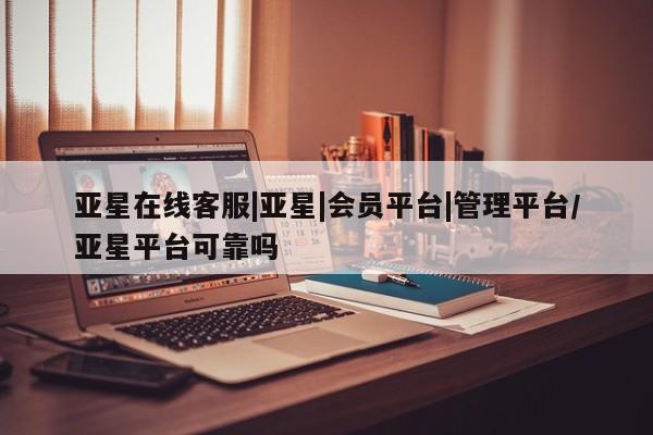 亚星管理平台 亚星代理开户亚星在线客服|亚星|会员平台|管理平台/亚星平台可靠吗