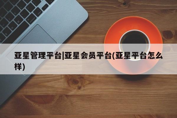 亚星管理平台 亚星代理开户亚星管理平台|亚星会员平台(亚星平台怎么样)