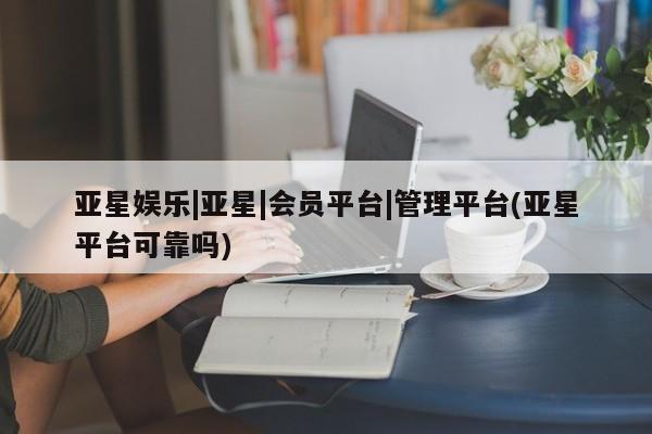 亚星管理平台 亚星代理开户亚星娱乐|亚星|会员平台|管理平台(亚星平台可靠吗)