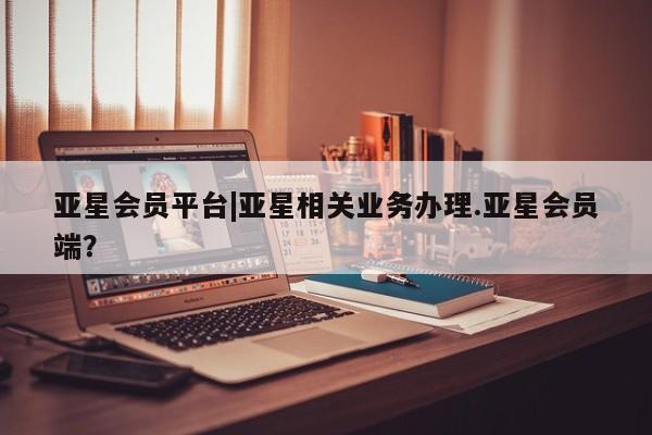 亚星管理平台 亚星代理开户亚星会员平台|亚星相关业务办理.亚星会员端？
