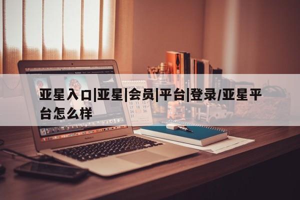 亚星管理平台 亚星代理开户亚星入口|亚星|会员|平台|登录/亚星平台怎么样