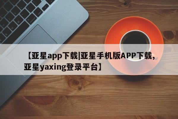 亚星管理平台 亚星代理开户【亚星app下载|亚星手机版APP下载,亚星yaxing登录平台】