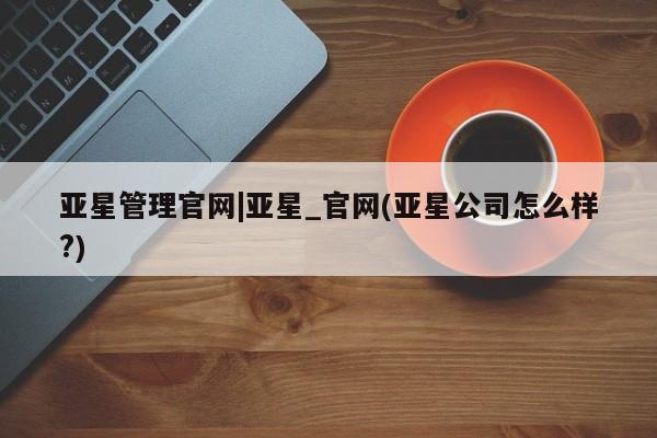 亚星管理平台 亚星代理开户亚星管理官网|亚星_官网(亚星公司怎么样?)