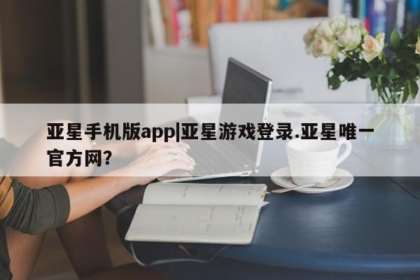 亚星管理平台 亚星代理开户亚星手机版app|亚星游戏登录.亚星唯一官方网？