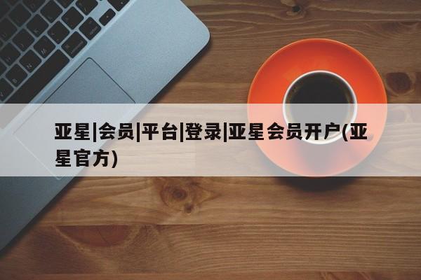 亚星管理平台 亚星代理开户亚星|会员|平台|登录|亚星会员开户(亚星官方)