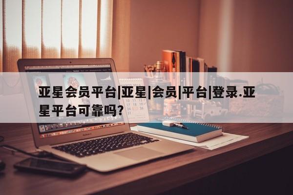 亚星管理平台 亚星代理开户亚星会员平台|亚星|会员|平台|登录.亚星平台可靠吗？