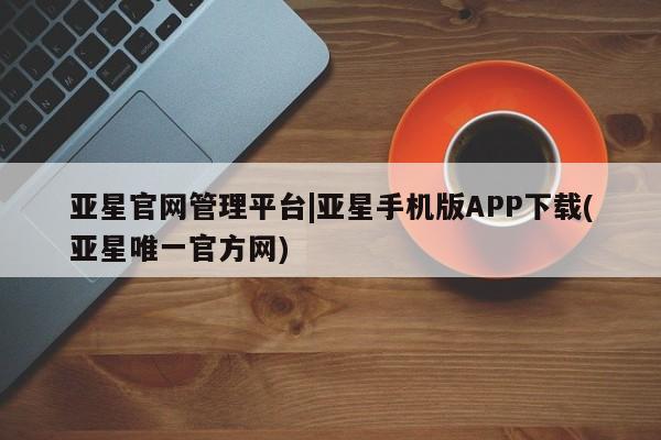 亚星管理平台 亚星代理开户亚星官网管理平台|亚星手机版APP下载(亚星唯一官方网)