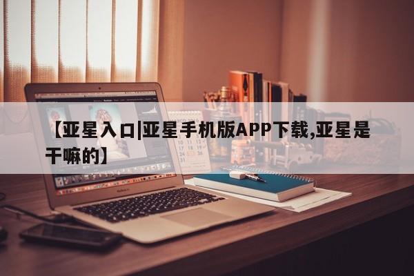 亚星管理平台 亚星代理开户【亚星入口|亚星手机版APP下载,亚星是干嘛的】