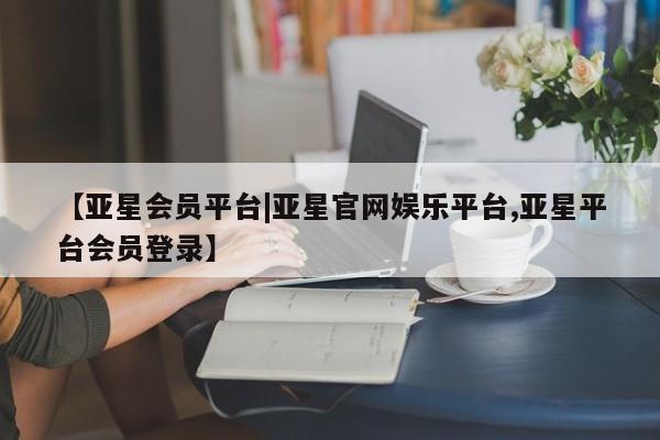 亚星管理平台 亚星代理开户【亚星会员平台|亚星官网娱乐平台,亚星平台会员登录】