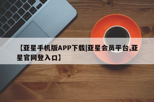 亚星管理平台 亚星代理开户【亚星手机版APP下载|亚星会员平台,亚星官网登入口】