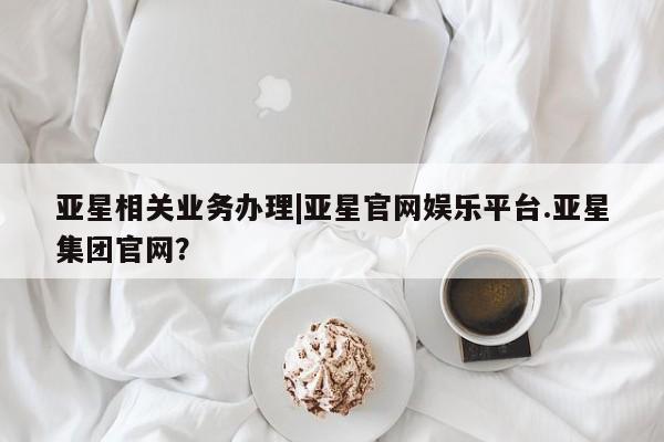 亚星管理平台 亚星代理开户亚星相关业务办理|亚星官网娱乐平台.亚星集团官网？