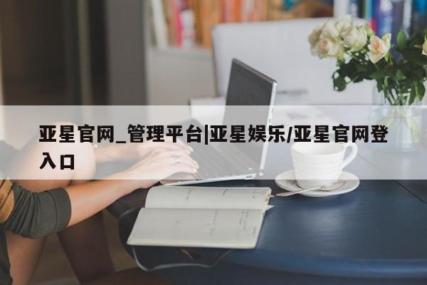亚星管理平台 亚星代理开户亚星官网_管理平台|亚星娱乐/亚星官网登入口