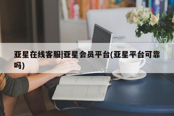 亚星管理平台 亚星代理开户亚星在线客服|亚星会员平台(亚星平台可靠吗)