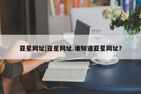 亚星管理平台 亚星代理开户亚星网址|亚星网址.谁知道亚星网址？
