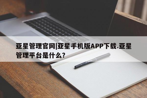 亚星管理平台 亚星代理开户亚星管理官网|亚星手机版APP下载.亚星管理平台是什么？