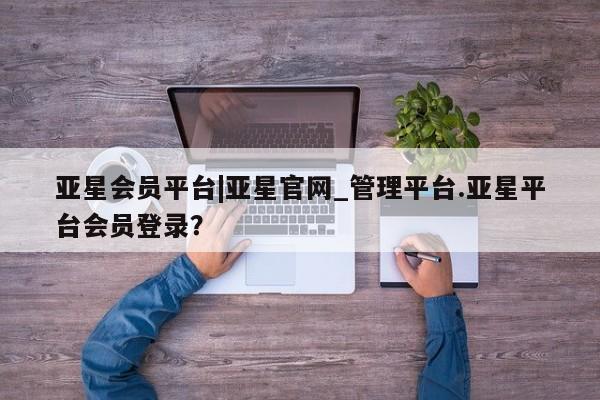 亚星管理平台 亚星代理开户亚星会员平台|亚星官网_管理平台.亚星平台会员登录？