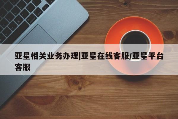 亚星管理平台 亚星代理开户亚星相关业务办理|亚星在线客服/亚星平台客服