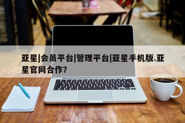 亚星管理平台 亚星代理开户亚星|会员平台|管理平台|亚星手机版.亚星官网合作？