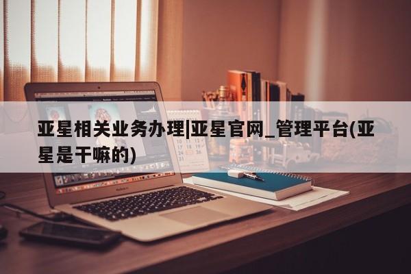 亚星管理平台 亚星代理开户亚星相关业务办理|亚星官网_管理平台(亚星是干嘛的)