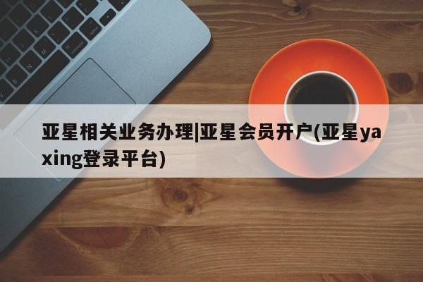亚星管理平台 亚星代理开户亚星相关业务办理|亚星会员开户(亚星yaxing登录平台)