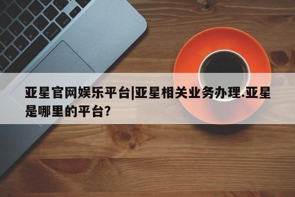 亚星管理平台 亚星代理开户亚星官网娱乐平台|亚星相关业务办理.亚星是哪里的平台？