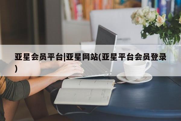 亚星管理平台 亚星代理开户亚星会员平台|亚星网站(亚星平台会员登录)