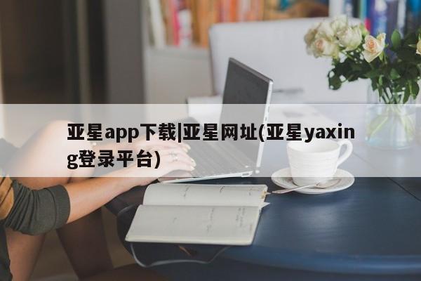 亚星管理平台 亚星代理开户亚星app下载|亚星网址(亚星yaxing登录平台)