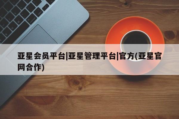 亚星管理平台 亚星代理开户亚星会员平台|亚星管理平台|官方(亚星官网合作)