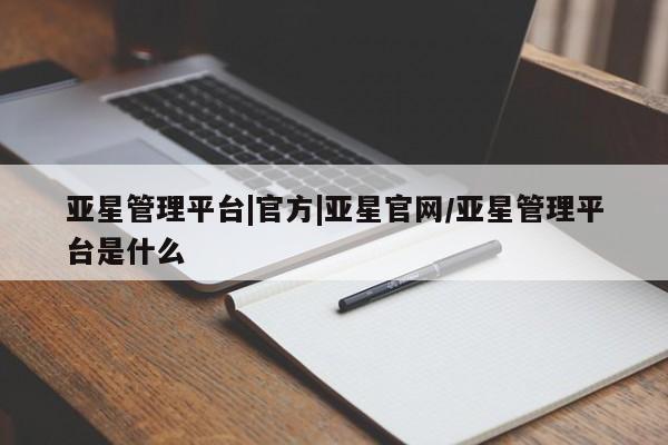 亚星管理平台 亚星代理开户亚星管理平台|官方|亚星官网/亚星管理平台是什么