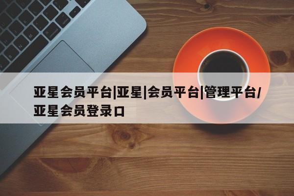 亚星管理平台 亚星代理开户亚星会员平台|亚星|会员平台|管理平台/亚星会员登录口