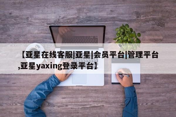 亚星管理平台 亚星代理开户【亚星在线客服|亚星|会员平台|管理平台,亚星yaxing登录平台】