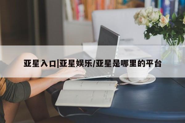 亚星管理平台 亚星代理开户亚星入口|亚星娱乐/亚星是哪里的平台
