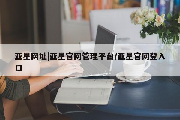亚星管理平台 亚星代理开户亚星网址|亚星官网管理平台/亚星官网登入口