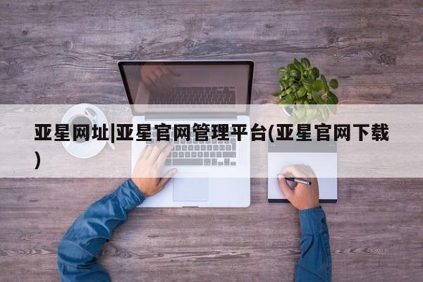 亚星管理平台 亚星代理开户亚星网址|亚星官网管理平台(亚星官网下载)