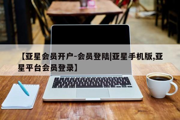 亚星管理平台 亚星代理开户【亚星会员开户-会员登陆|亚星手机版,亚星平台会员登录】